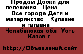 Продам Доска для пеленания › Цена ­ 100 - Все города Дети и материнство » Купание и гигиена   . Челябинская обл.,Усть-Катав г.